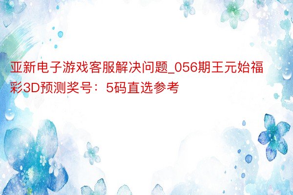 亚新电子游戏客服解决问题_056期王元始福彩3D预测奖号：5码直选参考