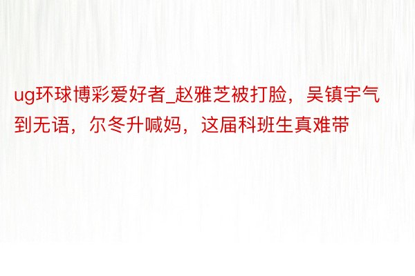 ug环球博彩爱好者_赵雅芝被打脸，吴镇宇气到无语，尔冬升喊妈，这届科班生真难带