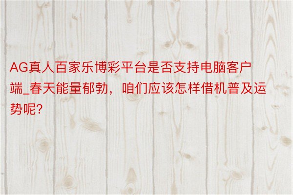 AG真人百家乐博彩平台是否支持电脑客户端_春天能量郁勃，咱们应该怎样借机普及运势呢？