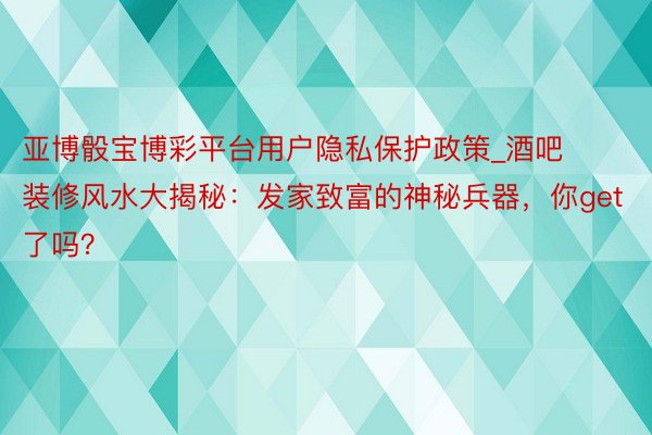 亚博骰宝博彩平台用户隐私保护政策_酒吧装修风水大揭秘：发家致富的神秘兵器，你get了吗？