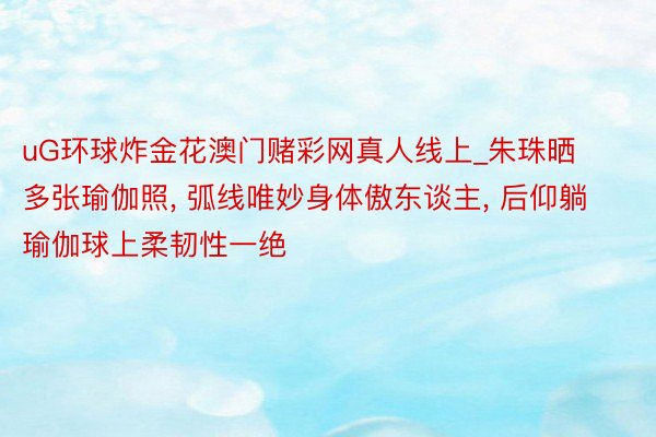 uG环球炸金花澳门赌彩网真人线上_朱珠晒多张瑜伽照， 弧线唯妙身体傲东谈主， 后仰躺瑜伽球上柔韧性一绝