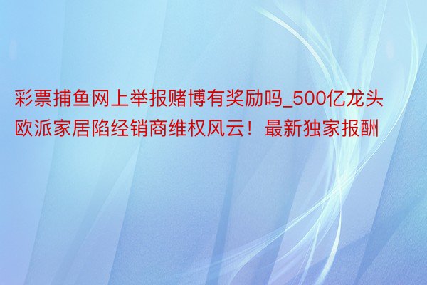 彩票捕鱼网上举报赌博有奖励吗_500亿龙头欧派家居陷经销商维权风云！最新独家报酬