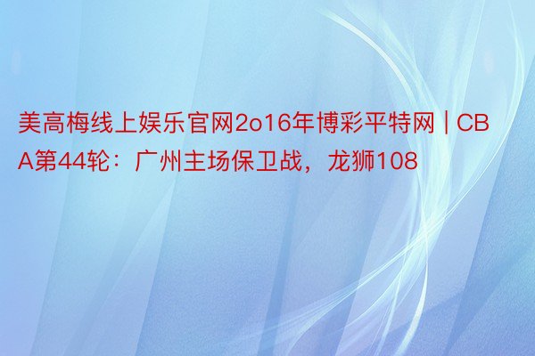 美高梅线上娱乐官网2o16年博彩平特网 | CBA第44轮：广州主场保卫战，龙狮108