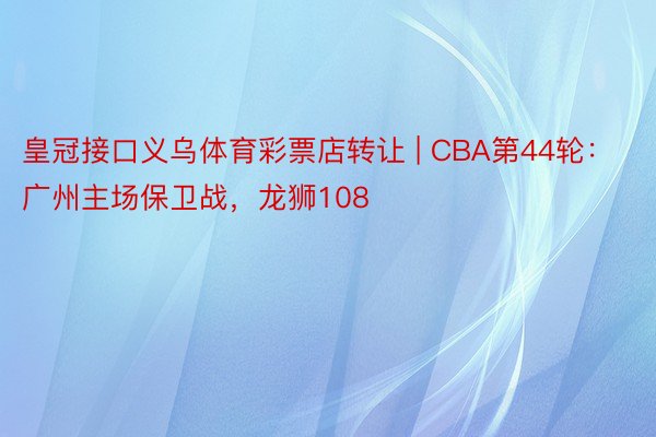 皇冠接口义乌体育彩票店转让 | CBA第44轮：广州主场保卫战，龙狮108