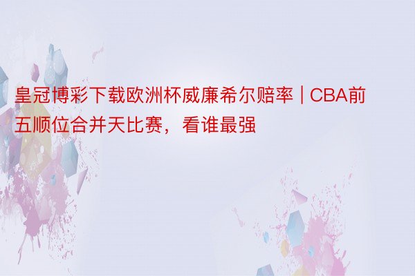 皇冠博彩下载欧洲杯威廉希尔赔率 | CBA前五顺位合并天比赛，看谁最强