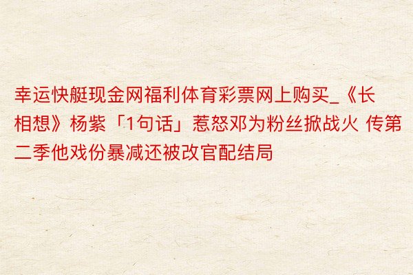 幸运快艇现金网福利体育彩票网上购买_《长相想》杨紫「1句话」惹怒邓为粉丝掀战火 传第二季他戏份暴减还被改官配结局