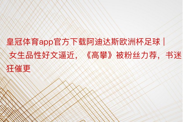 皇冠体育app官方下载阿迪达斯欧洲杯足球 | 女生品性好文逼近，《高攀》被粉丝力荐，书迷狂催更