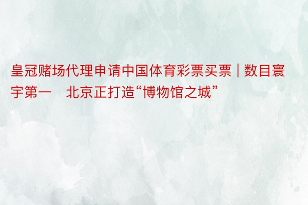 皇冠赌场代理申请中国体育彩票买票 | 数目寰宇第一   北京正打造“博物馆之城”