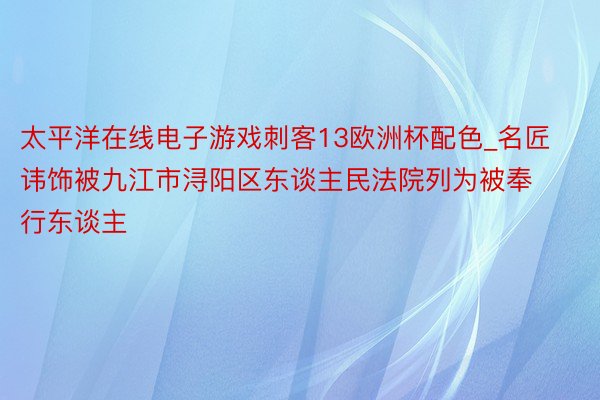 太平洋在线电子游戏刺客13欧洲杯配色_名匠讳饰被九江市浔阳区东谈主民法院列为被奉行东谈主