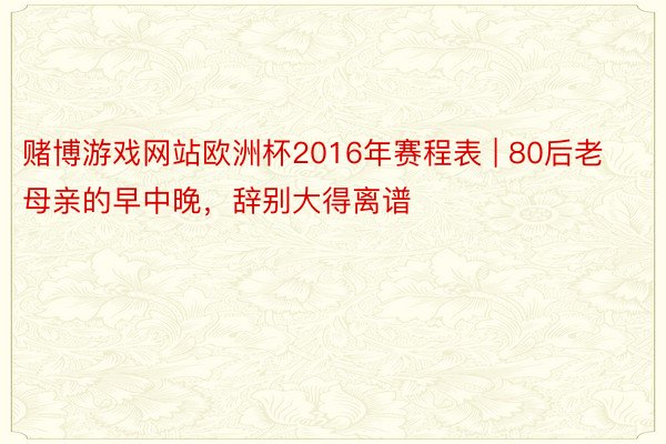 赌博游戏网站欧洲杯2016年赛程表 | 80后老母亲的早中晚，辞别大得离谱