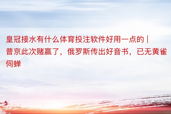 皇冠接水有什么体育投注软件好用一点的 | 普京此次赌赢了，俄罗斯传出好音书，已无黄雀伺蝉