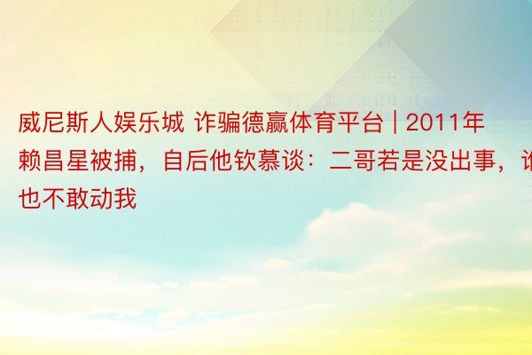 威尼斯人娱乐城 诈骗德赢体育平台 | 2011年赖昌星被捕，自后他钦慕谈：二哥若是没出事，谁也不敢动我