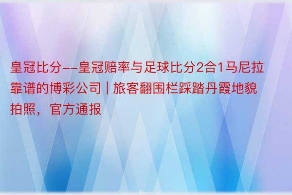 皇冠比分--皇冠赔率与足球比分2合1马尼拉靠谱的博彩公司 | 旅客翻围栏踩踏丹霞地貌拍照，官方通报