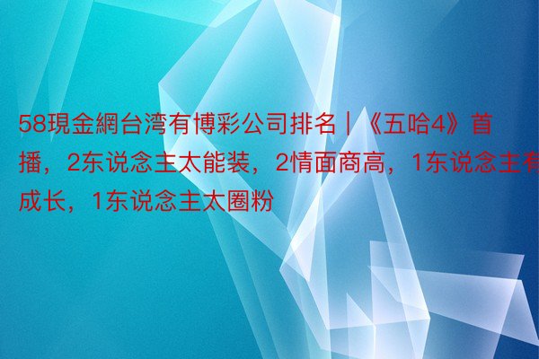 58現金網台湾有博彩公司排名 | 《五哈4》首播，2东说念主太能装，2情面商高，1东说念主有成长，1东说念主太圈粉