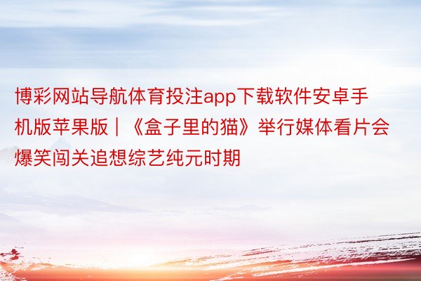 博彩网站导航体育投注app下载软件安卓手机版苹果版 | 《盒子里的猫》举行媒体看片会 爆笑闯关追想综艺纯元时期