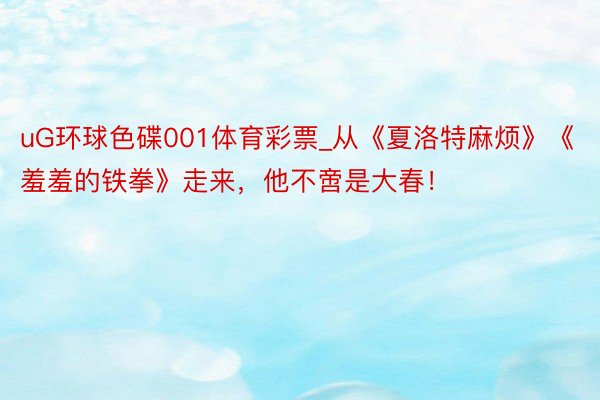 uG环球色碟001体育彩票_从《夏洛特麻烦》《羞羞的铁拳》走来，他不啻是大春！