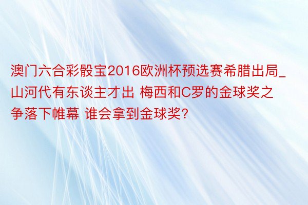 澳门六合彩骰宝2016欧洲杯预选赛希腊出局_山河代有东谈主才出 梅西和C罗的金球奖之争落下帷幕 谁会拿到金球奖?