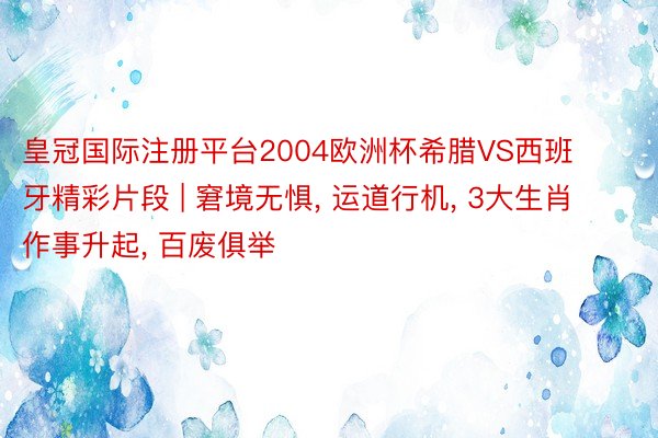 皇冠国际注册平台2004欧洲杯希腊VS西班牙精彩片段 | 窘境无惧， 运道行机， 3大生肖作事升起， 百废俱举