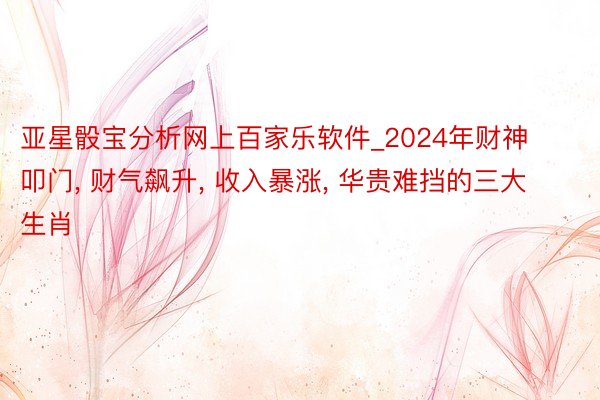 亚星骰宝分析网上百家乐软件_2024年财神叩门, 财气飙升, 收入暴涨, 华贵难挡的三大生肖