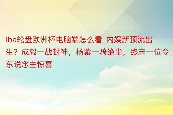 iba轮盘欧洲杯电脑端怎么看_内娱新顶流出生？成毅一战封神，杨紫一骑绝尘，终末一位令东说念主惊喜