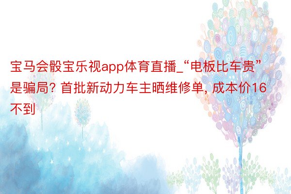 宝马会骰宝乐视app体育直播_“电板比车贵”是骗局? 首批新动力车主晒维修单， 成本价16不到