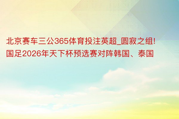 北京赛车三公365体育投注英超_圆寂之组! 国足2026年天下杯预选赛对阵韩国、泰国