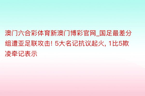 澳门六合彩体育新澳门博彩官网_国足最差分组遭亚足联攻击! 5大名记抗议起火, 1比5欺凌牵记表示