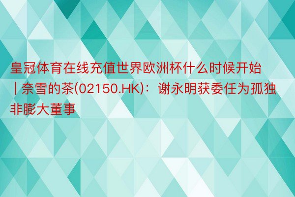 皇冠体育在线充值世界欧洲杯什么时候开始 | 奈雪的茶(02150.HK)：谢永明获委任为孤独非膨大董事