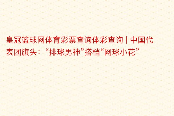 皇冠篮球网体育彩票查询体彩查询 | 中国代表团旗头：“排球男神”搭档“网球小花”