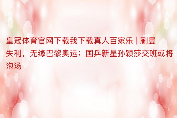 皇冠体育官网下载我下载真人百家乐 | 蒯曼失利，无缘巴黎奥运；国乒新星孙颖莎交班或将泡汤