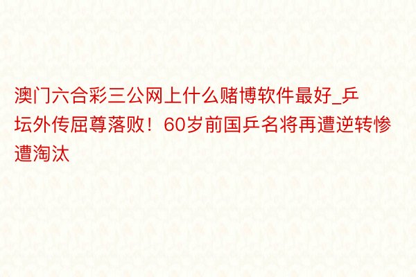 澳门六合彩三公网上什么赌博软件最好_乒坛外传屈尊落败！60岁前国乒名将再遭逆转惨遭淘汰