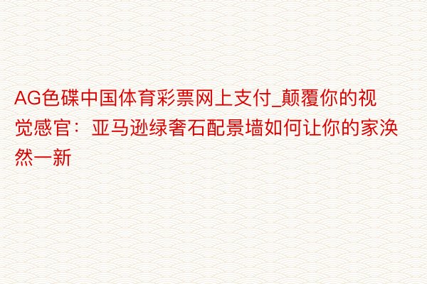 AG色碟中国体育彩票网上支付_颠覆你的视觉感官：亚马逊绿奢石配景墙如何让你的家涣然一新