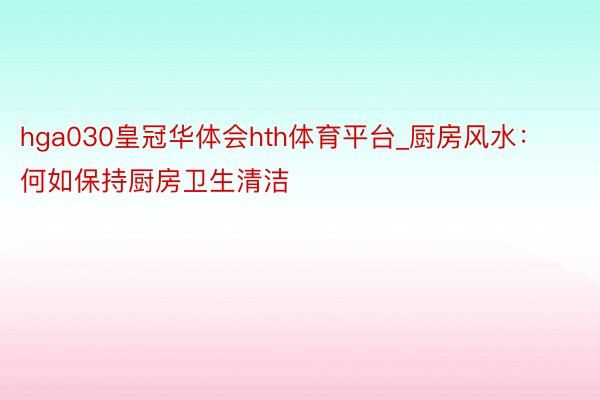 hga030皇冠华体会hth体育平台_厨房风水：何如保持厨房卫生清洁