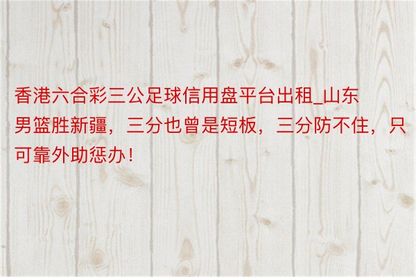 香港六合彩三公足球信用盘平台出租_山东男篮胜新疆，三分也曾是短板，三分防不住，只可靠外助惩办！