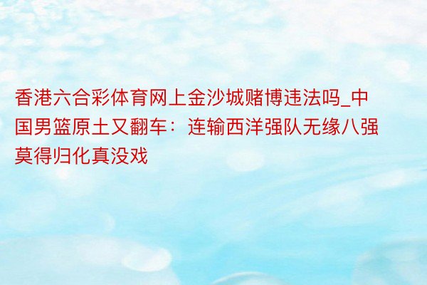 香港六合彩体育网上金沙城赌博违法吗_中国男篮原土又翻车：连输西洋强队无缘八强 莫得归化真没戏