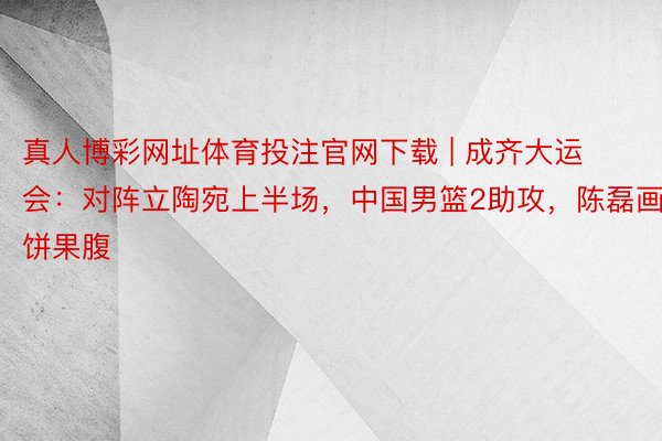 真人博彩网址体育投注官网下载 | 成齐大运会：对阵立陶宛上半场，中国男篮2助攻，陈磊画饼果腹