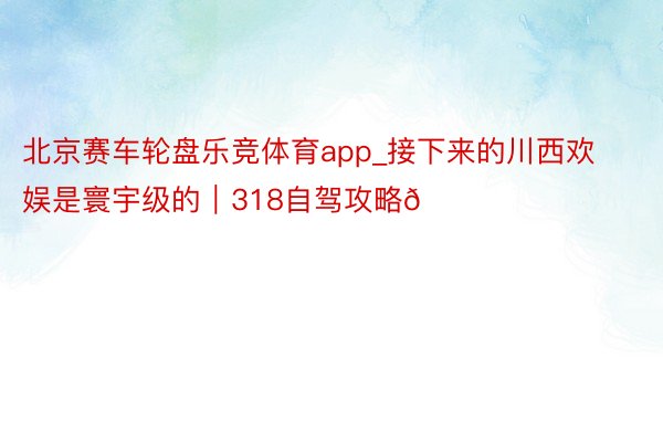 北京赛车轮盘乐竞体育app_接下来的川西欢娱是寰宇级的｜318自驾攻略🚗