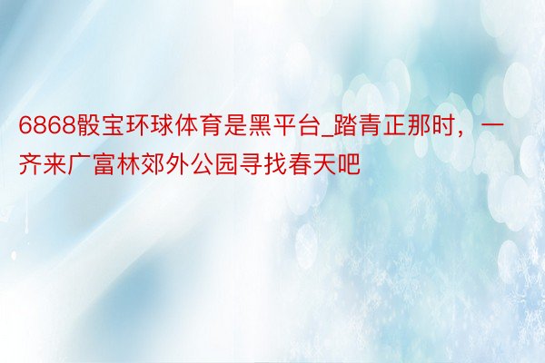 6868骰宝环球体育是黑平台_踏青正那时，一齐来广富林郊外公园寻找春天吧