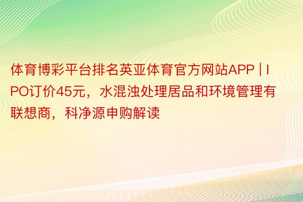 体育博彩平台排名英亚体育官方网站APP | IPO订价45元，水混浊处理居品和环境管理有联想商，科净源申购解读