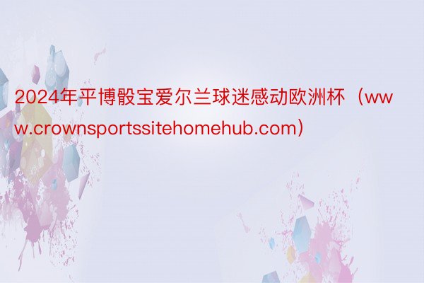 2024年平博骰宝爱尔兰球迷感动欧洲杯（www.crownsportssitehomehub.com）