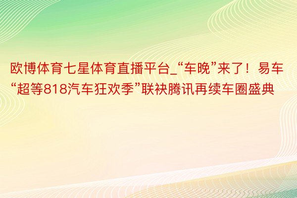 欧博体育七星体育直播平台_“车晚”来了！易车“超等818汽车狂欢季”联袂腾讯再续车圈盛典