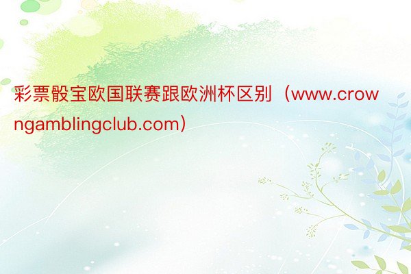 彩票骰宝欧国联赛跟欧洲杯区别（www.crowngamblingclub.com）