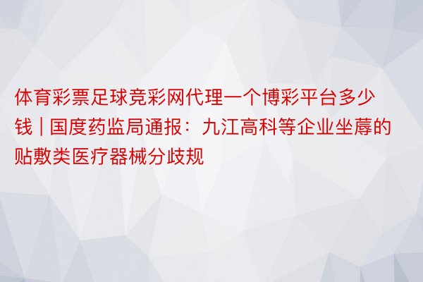 体育彩票足球竞彩网代理一个博彩平台多少钱 | 国度药监局通报：九江高科等企业坐蓐的贴敷类医疗器械分歧规