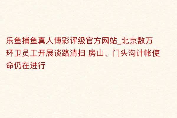 乐鱼捕鱼真人博彩评级官方网站_北京数万环卫员工开展谈路清扫 房山、门头沟计帐使命仍在进行