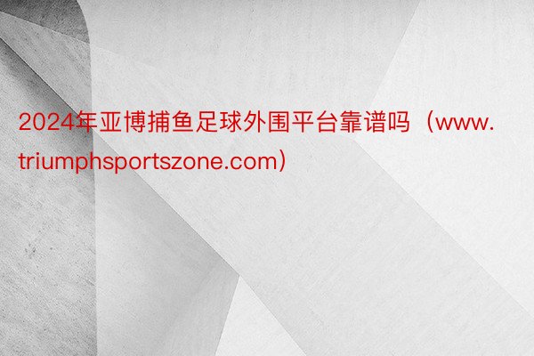 2024年亚博捕鱼足球外围平台靠谱吗（www.triumphsportszone.com）