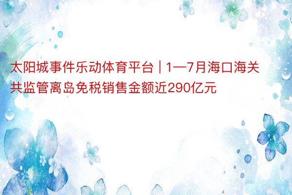 太阳城事件乐动体育平台 | 1—7月海口海关共监管离岛免税销售金额近290亿元