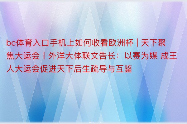 bc体育入口手机上如何收看欧洲杯 | 天下聚焦大运会丨外洋大体联文告长：以赛为媒 成王人大运会促进天下后生疏导与互鉴