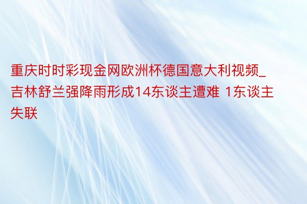 重庆时时彩现金网欧洲杯德国意大利视频_吉林舒兰强降雨形成14东谈主遭难 1东谈主失联