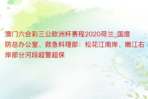 澳门六合彩三公欧洲杯赛程2020荷兰_国度防总办公室、救急料理部：松花江南岸、嫩江右岸部分河段超警超保