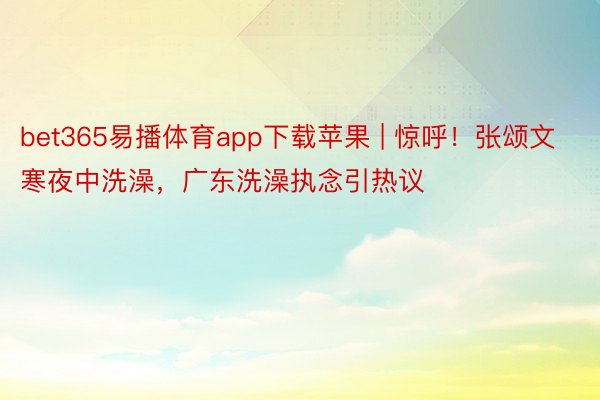 bet365易播体育app下载苹果 | 惊呼！张颂文寒夜中洗澡，广东洗澡执念引热议